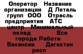 Оператор › Название организации ­ Д Леталь групп, ООО › Отрасль предприятия ­ АТС, call-центр › Минимальный оклад ­ 18 000 - Все города Работа » Вакансии   . Дагестан респ.